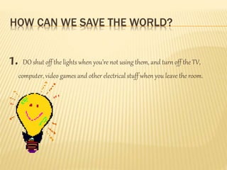 HOW CAN WE SAVE THE WORLD?
1. DO shut off the lights when you’re not using them, and turn off the TV,
computer, video games and other electrical stuff when you leave the room.
 