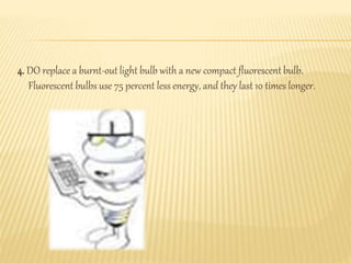 4. DO replace a burnt-out light bulb with a new compact fluorescent bulb.
Fluorescent bulbs use 75 percent less energy, and they last 10 times longer.
 