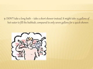 7. DON’T take a long bath – take a short shower instead. It might take 25 gallons of
hot water to fill the bathtub, compared to only seven gallons for a quick shower.
 
