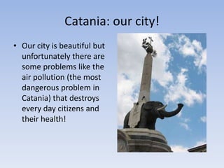 Catania: our city!
• Our city is beautiful but
unfortunately there are
some problems like the
air pollution (the most
dangerous problem in
Catania) that destroys
every day citizens and
their health!
 
