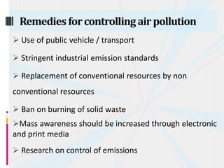  Use of public vehicle / transport
 Stringent industrial emission standards
 Replacement of conventional resources by non
conventional resources
 Ban on burning of solid waste
Mass awareness should be increased through electronic
and print media
 Research on control of emissions
Remedies forcontrolling airpollution
 
