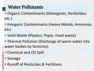  Organic Contaminants (Detergents, Herbicides,
etc.)
 Inorganic Contaminants (Heavy Metals, Ammonia,
etc)
 Solid Waste (Plastics, Paper, Food waste)
 Thermal Pollution (Discharge of warm water into
water bodies by factories)
 Chemical and Oïl Spill
 Sewage
 Runoff of Pesticides & Fertilizers
WaterPollutants
 