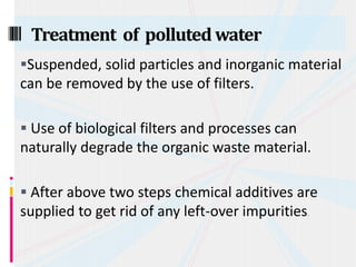 Suspended, solid particles and inorganic material
can be removed by the use of filters.
 Use of biological filters and processes can
naturally degrade the organic waste material.
 After above two steps chemical additives are
supplied to get rid of any left-over impurities.
Treatment of polluted water
 