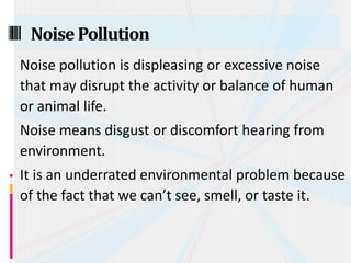 Noise pollution is displeasing or excessive noise
that may disrupt the activity or balance of human
or animal life.
Noise means disgust or discomfort hearing from
environment.
It is an underrated environmental problem because
of the fact that we can’t see, smell, or taste it.
NoisePollution
 