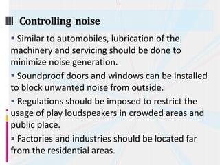  Similar to automobiles, lubrication of the
machinery and servicing should be done to
minimize noise generation.
 Soundproof doors and windows can be installed
to block unwanted noise from outside.
 Regulations should be imposed to restrict the
usage of play loudspeakers in crowded areas and
public place.
 Factories and industries should be located far
from the residential areas.
Controlling noise
 