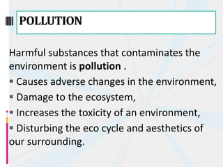 Harmful substances that contaminates the
environment is pollution .
 Causes adverse changes in the environment,
 Damage to the ecosystem,
 Increases the toxicity of an environment,
 Disturbing the eco cycle and aesthetics of
our surrounding.
POLLUTION
 