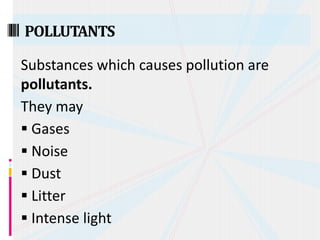 Substances which causes pollution are
pollutants.
They may
 Gases
 Noise
 Dust
 Litter
 Intense light
POLLUTANTS
 