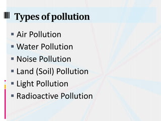  Air Pollution
 Water Pollution
 Noise Pollution
 Land (Soil) Pollution
 Light Pollution
 Radioactive Pollution
Types of pollution
 
