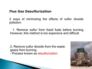 2 ways of minimizing the effects of sulfur dioxide
pollution:
Flue Gas Desulfurization
. 1. Remove sulfur from fossil fuels before burning.
However, this method is too expensive and difficult.
2. Remove sulfur dioxide from the waste
gases from burning.
- Process known as desulfurization
 