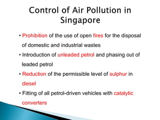 • Prohibition of the use of open fires for the disposal
of domestic and industrial wastes
• Introduction of unleaded petrol and phasing out of
leaded petrol
• Reduction of the permissible level of sulphur in
diesel
• Fitting of all petrol-driven vehicles with catalytic
converters
 