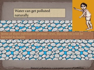 Water can get polluted
naturally
Some of these substances (arsenic, iron, fluoride etc) can be
harmful to health
Natural pollution is a non-point source of pollution
 