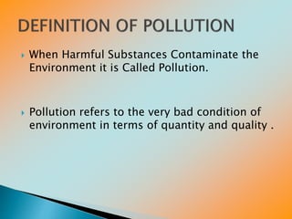  When Harmful Substances Contaminate the
Environment it is Called Pollution.
 Pollution refers to the very bad condition of
environment in terms of quantity and quality .
 