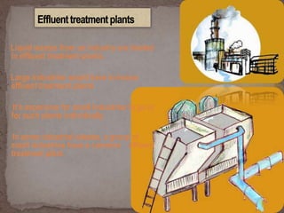 Liquid wastes from an industry are treated
in effluent treatment plants.
Large industries would have in-house
effluent treatment plants
It’s expensive for small industries to go in
for such plants individually
In some industrial estates, a group of
small industries have a common effluent
treatment plant.
 