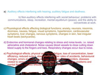 Effects Of Noise On Humans
a) Auditory effects interfering with hearing; auditory fatigue and deafness.
b) Non-auditory effects interfering with social behaviour; problems with
communications, sleep, recreation, mental equilibrium (peace), and the ability to
concentrate at work.
c) Physiological effects affecting biological functions; anxiety, neurosis, insomnia,
dizziness, nausea, fatigue, visual symptoms, hypertension, cardiovascular
symptoms, liver changes, nervous symptoms, changes in skin, fast irregular
heart beats (tachycardia).
d) Endocrine and hormonal changes relating to stress and noise levels. i.e. raised
adrenaline and cholesterol. Noise causes blood vessels to close cutting down
blood supply to the fingers and toes. Respiratory changes occur due to noise.
e) Psychological effects; physical and mental fatigue, loss of concentration, lower
efficiency, reduced output, absenteeism, higher rates of accidents, behavioural
changes, errors at work, loss of sleep, psychosomatic disorders, diseases
related to stress, mental illness, aggravation of existing stress problems and
mental illness, neurotic effects, rage anger, crime.
 