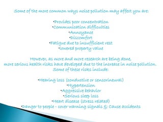 Some of the more common ways noise pollution may affect you are:
•Provides poor concentration
•Communication difficulties
•Annoyance
•Discomfort
•Fatigue due to insufficient rest
•lowered property value
However, as more and more research are being done,
more serious health risks have developed due to the increase in noise pollution.
Some of these risks include:
•Hearing loss (conductive or sensorineural)
•Hypertension
•Aggressive behavior
•Serious sleep loss
•Heart disease (stress related)
•Danger to people - cover warning signals &: Cause accidents
 