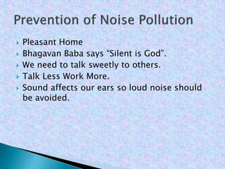  Pleasant Home
 Bhagavan Baba says “Silent is God”.
 We need to talk sweetly to others.
 Talk Less Work More.
 Sound affects our ears so loud noise should
be avoided.
 