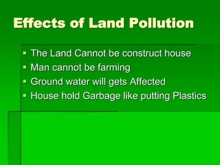 Effects of Land Pollution
 The Land Cannot be construct house
 Man cannot be farming
 Ground water will gets Affected
 House hold Garbage like putting Plastics
 