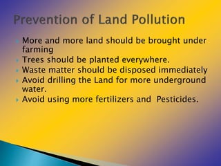 More and more land should be brought under
farming
 Trees should be planted everywhere.
 Waste matter should be disposed immediately
 Avoid drilling the Land for more underground
water.
 Avoid using more fertilizers and Pesticides.
 
