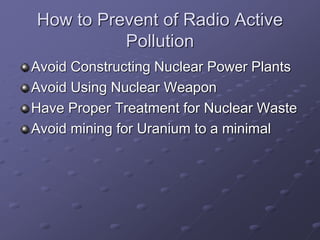 How to Prevent of Radio Active
Pollution
Avoid Constructing Nuclear Power Plants
Avoid Using Nuclear Weapon
Have Proper Treatment for Nuclear Waste
Avoid mining for Uranium to a minimal
 