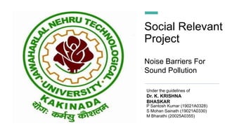 Social Relevant
Project
Under the guidelines of
Dr. K. KRISHNA
BHASKAR
Noise Barriers For
Sound Pollution
P Santosh Kumar (19021A0328)
S Mohan Sainath (19021A0330)
M Bharathi (20025A0355)
 