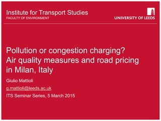 School of something
FACULTY OF OTHER
Institute for Transport Studies
FACULTY OF ENVIRONMENT
Pollution or congestion charging?
Air quality measures and road pricing
in Milan, Italy
Giulio Mattioli
g.mattioli@leeds.ac.uk
ITS Seminar Series, 5 March 2015
 