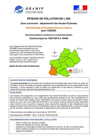 ÉPISODE DE POLLUTION DE L’AIR
Zone concernée : département des Hautes-Pyrénées
PROCÉDURE D’INFORMATION DU PUBLIC
pour l'OZONE.
Recommandations sanitaires et comportementales
Communiqué du 19/07/2016 à 19h00
Page 1 sur 3
Sur le département des Hautes-Pyrénées,
l’ORAMIP mesure actuellement une
concentration maximale en ozone (O3)
supérieure à 180 microgrammes par mètre
cube (µg/m3
) pour la journée du 19/07/2016.
La concentration horaire maximale mesurée
s’élève, ce jour, à 181.5 µg/m3
sur le
département des Hautes-Pyrénées.
MERCI DE RELAYER CE MESSAGE
DESCRIPTION DU PHENOMENE
La cause principale de la formation de ce polluant est la transformation sous l'action du soleil, de
la chaleur, et d’un vent faible, de certains polluants émis essentiellement par les automobiles et les
industries. L’ozone apparaît à partir du début de l’après-midi et ses teneurs culminent au plus
chaud de la journée, puis diminuent généralement le soir.
ÉVOLUTION
Les masses d’air stagnantes sur le département des Hautes-Pyrénées ont permis l’accumulation
des émissions polluantes qui, sous l’effet des températures élevées et d’un fort ensoleillement à
former de l’ozone dans l’après-midi du 19/07/2016. Les niveaux d’ozone dans l’air devraient rester
élevés au cours de la nuit. Mercredi 20/07/2016, les niveaux d’ozone resteront assez importants
mais l’arrivée d’une couverture nuageuse dans l’après-midi associée à des températures plus
basses devraient faire diminuer les concentrations sous le seuil réglementraire. L’indice de qualité
de l’air est prévu médiocre sur l’ensemble du département pour la journée du 20/07/2016.
Cette procédure est valable pour la journée du 19/07/2016.
Renseignements ORAMIP : 05.61.15.42.46 / 06.85.03.06.46
Résultats actualisés disponibles sur www.oramip.org
RECOMMANDATIONS POUR REDUIRE LA POLLUTION
- Éviter d’utiliser son véhicule à moteur,
- réduire les vitesses de tous les véhicules,
- pratiquer le covoiturage et utiliser les transports en commun, le vélo, la marche à pied…
- limiter certaines activités qui conduisent à émettre des hydrocarbures dans l’air et
aggravent la pollution.
 