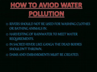 o RIVERS SHOULD NOT BE USED FOR WASHING CLOTHES
OR BATHING ANIMALS IN.
o HARVESTING OF RAINWATER TO MEET WATER
REQUIREMENTS.
o IN SACRED RIVER LIKE GANGA THE DEAD BODIES
SHOULDN’T THROWN.
o DAMS AND EMBANKMENTS MUST BE CREATED.
 