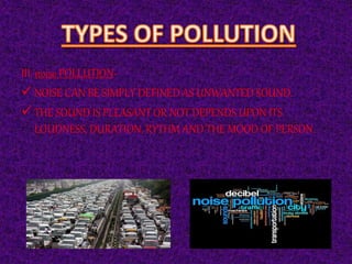III. noise POLLUTION-
 NOISE CAN BE SIMPLY DEFINED AS UNWANTED SOUND.
 THE SOUND IS PLEASANT OR NOT DEPENDS UPON ITS
LOUDNESS, DURATION, RYTHM AND THE MOOD OF PERSON.
 