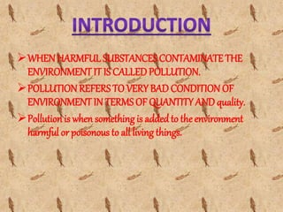WHEN HARMFUL SUBSTANCESCONTAMINATE THE
ENVIRONMENT IT IS CALLED POLLUTION.
POLLUTION REFERS TO VERY BAD CONDITION OF
ENVIRONMENT IN TERMS OF QUANTITY AND quality.
Pollution is when somethingis addedto the environment
harmful or poisonous to all living things.
 