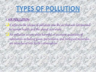I. AIRPOLLUTION-
it refers to the release of pollutant into the air that are detrimental
to human health and the planet as a whole.
Air pollution occurs when harmful or excessive quantities of
substances including gases, particulates, and biological molecules
are introduced into Earth's atmosphere .
 