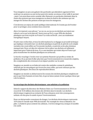 Vous imaginez un peu une galaxie des particules qui attendent sagement d’etre
avalé par un poisson ou une tortue peut etre meme un oiseau si leur taille le permet
, mais c’est aussi dans notre assiette elles finissent ces particules diséminé dans la
chaire des poisons que nous mangeons ou dans la chaires des animaux qui ont
manges les farines des poisons avant que nous les mangeons.
C’est devenu un enjeux de santé publique international. Il n’existe pas de frontier
pour se proteger, nous sommes tous concerné.
Alors j’ai repensé a une phrase “ au cas ou, au cas ou ces dechets aurraient une
valeure, est ce qu’on le jeterait? Savez vous qu’il n’y a que 20% des dechets
plastiques qui sont recycle en France? Le reste est brulé…avec un rendement
energetique moyen.
D’autre mes recherches, et tous les informations lu se degage un procedé technique
qui implique retransformer ces dechets plastique en petrole, le petrole ou le simple
variation des couts influt sur l’economie modiale, ce petrole ou les plus deminus
manqué tant. Donc cet idee de redonner de la valeur aux dechets est tellement
important pour l’interet de tous. Il y a une machine qui existe deja en France qui
peux transformer les dechets plastiques en carburant.
Le but du recyclage c’est de creer un systeme financier qui profit au victim de
pollution. Et ça permet d’aller plus loin que l’environnement en creeant des emplois,
des complements des revenues et un impact positive sur la santé.
Imaginez un monde ou on lutterait contre des maladies comme le paludisme
vehiculé par les moustiques qui trouve les eaux salles, qui sont retenues par les
dechets plastiques. Des lieux de reproduction ideaux.
Imaginez un monde ou debarraserez les oceans des dechets plastiques simplement
parce que l’etre humain est insis fait, et qui ne laisse jamais trener quelque chose qui
a de la valeure.
Le recyclage des dechets electroniques: une solution a la pollution
Selon le rapport du directeur des Nations Unies sur l’environnement en 2014, un
record de 41.8 millions des tonnes des déchets dans le monde. Les dechets
electronique reagissent au contacte de l’eau cela peux avoir des consequences
nefaste a la fois pour la santé et pour l’environnement.
Donc on doit prendre conscience du danger. Les dechets electroniques represente
10 % dans le monde mais 90% de toxicité. Par example les vieux ordinateur, les
piles. La batterie peux contenir du calmium, c’est tres dangereux, toxique et nuisible
à la santé.
 