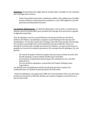 Solutions: Armonisation des reglès dans le monde entier, travailler sur les solutions
des recyclage moin couteux.
- Selon l’association americaine stackback coalition, elle explique que 10 milles
tonnes d’objects recycles peuvent contribuer a creer 300 emplois et cela fait
parti des investissements d’avenir.
Les dechets Alimentaires: Les déchets alimentaires sont recycles , transforme en
métanes qui est ensuite utilisé pour produire de l’energie. Et ce processus s’appelle
la digestion anaérobie…
Avec du plastique recycle, on peut fabriquer des peaux des fleures, des fibres
polaires, des bidons. Les plastiques opaques on peut fabriquer des tuyeaux des
canalisations et l’une des raisons de recyclage c’est enfin d’economiser de l’energie.
En recyclant, on protégé notre environnement à des gaz à effet des sères. Les
dioxide de carbonne par exemple qui reticent la chaleure. Lorsque on jete trop, on
gaspille les resources, la matieres premieres. Par exemple dans le plastique, il y a du
petrole.
- On recycle du papier refaire les papiers des journaux ou boite en oeufs. Une
bouille plastique on peut obtenir du fibre pour les habits.
- Et surtout les composantes electroniques des ordinateurs, il y a une fine
pelucule d’or.
- Avec les dechets organiques, on peut faire de l’engrès chimique pour
l’agriculture.
Les déchets non recyclable peuvent être brulé dans des foûrs et grace à la
combustion des ces dechets on peut produire de l’éléctricité.
- Selon les statistiques du rapport de L’ONU de l’environnement 2014, une personne
produit a la moyenne un Kilo des dechets par semaine. Imagine au bout d’un an ce
que ça represente.
 
