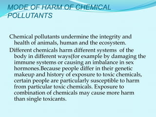 MODE OF HARM OF CHEMICAL
POLLUTANTS
Chemical pollutants undermine the integrity and
health of animals, human and the ecosystem.
Different chemicals harm different systems of the
body in different ways(for example by damaging the
immune systems or causing an imbalance in sex
hormones.Because people differ in their genetic
makeup and history of exposure to toxic chemicals,
certain people are particularly susceptible to harm
from particular toxic chemicals. Exposure to
combination of chemicals may cause more harm
than single toxicants.
 