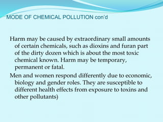 MODE OF CHEMICAL POLLUTION con’d
Harm may be caused by extraordinary small amounts
of certain chemicals, such as dioxins and furan part
of the dirty dozen which is about the most toxic
chemical known. Harm may be temporary,
permanent or fatal.
Men and women respond differently due to economic,
biology and gender roles. They are susceptible to
different health effects from exposure to toxins and
other pollutants)
 