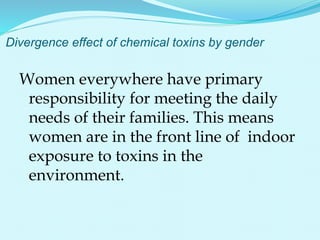 Divergence effect of chemical toxins by gender
Women everywhere have primary
responsibility for meeting the daily
needs of their families. This means
women are in the front line of indoor
exposure to toxins in the
environment.
 