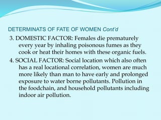 DETERMINATS OF FATE OF WOMEN Cont’d
3. DOMESTIC FACTOR: Females die prematurely
every year by inhaling poisonous fumes as they
cook or heat their homes with these organic fuels.
4. SOCIAL FACTOR: Social location which also often
has a real locational correlation, women are much
more likely than man to have early and prolonged
exposure to water borne pollutants. Pollution in
the foodchain, and household pollutants including
indoor air pollution.
 