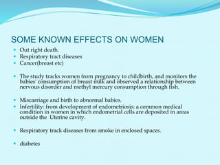 SOME KNOWN EFFECTS ON WOMEN
 Out right death.
 Respiratory tract diseases
 Cancer(breast etc)
 The study tracks women from pregnancy to childbirth, and monitors the
babies' consumption of breast milk and observed a relationship between
nervous disorder and methyl mercury consumption through fish.
 Miscarriage and birth to abnormal babies.
 Infertility: from development of endometriosis: a common medical
condition in women in which endometrial cells are deposited in areas
outside the Uterine cavity.
 Respiratory track diseases from smoke in enclosed spaces.
 diabetes
 