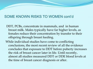 SOME KNOWN RISKS TO WOMEN cont’d
DDT, PCBs, concentrate in mammals, and in human
breast milk. Males typically have far higher levels, as
females reduce their concentration by transfer to their
offspring through breast feeding.
While individual studies have come to conflicting
conclusions, the most recent review of all the evidence
concludes that exposure to DDT before puberty increases
the risk of breast cancer later in life. Until recently,
almost all studies measured DDT or DDE blood levels at
the time of breast cancer diagnosis or after.
 