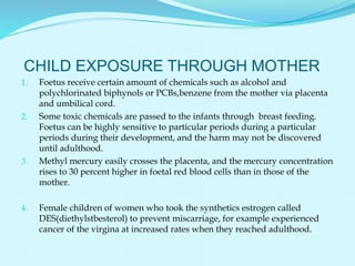 CHILD EXPOSURE THROUGH MOTHER
1. Foetus receive certain amount of chemicals such as alcohol and
polychlorinated biphynols or PCBs,benzene from the mother via placenta
and umbilical cord.
2. Some toxic chemicals are passed to the infants through breast feeding.
Foetus can be highly sensitive to particular periods during a particular
periods during their development, and the harm may not be discovered
until adulthood.
3. Methyl mercury easily crosses the placenta, and the mercury concentration
rises to 30 percent higher in foetal red blood cells than in those of the
mother.
4. Female children of women who took the synthetics estrogen called
DES(diethylstbesterol) to prevent miscarriage, for example experienced
cancer of the virgina at increased rates when they reached adulthood.
 
