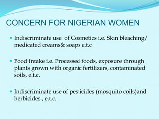 CONCERN FOR NIGERIAN WOMEN
 Indiscriminate use of Cosmetics i.e. Skin bleaching/
medicated creams& soaps e.t.c
 Food Intake i.e. Processed foods, exposure through
plants grown with organic fertilizers, contaminated
soils, e.t.c.
 Indiscriminate use of pesticides (mosquito coils)and
herbicides , e.t.c.
 