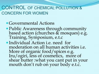 CONTROL OF CHEMICAL POLLUTION &
CONCERN FOR WOMEN
Governmental Actions
Public Awareness through community
based action (churches & mosques) e.g.
Training, Symposium, e.t.c
Individual Action i.e. need for
moderation on all human activities i.e.
More of organic food/spices e.g.
Iru/ogiri, less of cosmetics, more of
shear butter :what you cant put in your
mouth don’t rub on your body e.t.c.
 