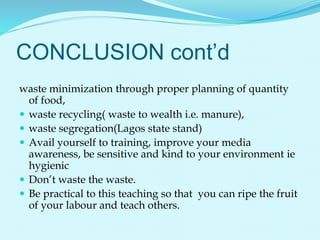 CONCLUSION cont’d
waste minimization through proper planning of quantity
of food,
 waste recycling( waste to wealth i.e. manure),
 waste segregation(Lagos state stand)
 Avail yourself to training, improve your media
awareness, be sensitive and kind to your environment ie
hygienic
 Don’t waste the waste.
 Be practical to this teaching so that you can ripe the fruit
of your labour and teach others.
 