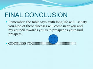 FINAL CONCLUSION
 Remember the Bible says: with long life will I satisfy
you.Non of these diseases will come near you and
my council towards you is to prosper as your soul
prospers.
 GODBLESS YOU!!!!!!!!!!!!!!!!!!!!!!!!!!!!!!!!!!!!!!!!!!!!!
 