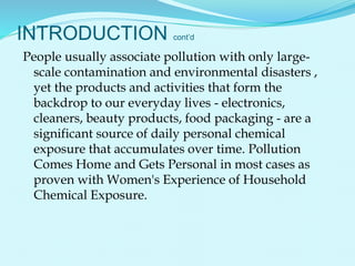 INTRODUCTION cont’d
People usually associate pollution with only large-
scale contamination and environmental disasters ,
yet the products and activities that form the
backdrop to our everyday lives - electronics,
cleaners, beauty products, food packaging - are a
significant source of daily personal chemical
exposure that accumulates over time. Pollution
Comes Home and Gets Personal in most cases as
proven with Women's Experience of Household
Chemical Exposure.
 