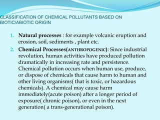 1. Natural processes : for example volcanic eruption and
erosion, soil, sediments , plant etc.
2. Chemical Processes(ANTHROPOGENIC): Since industrial
revolution, human activities have produced pollution
dramatically in increasing rate and persistence.
Chemical pollution occurs when human use, produce,
or dispose of chemicals that cause harm to human and
other living organisms( that is toxic, or hazardous
chemicals). A chemical may cause harm
immediately(acute poison) after a longer period of
exposure( chronic poison), or even in the next
generation( a trans-generational poison).
CLASSIFICATION OF CHEMICAL POLLUTANTS BASED ON
BIOTIC/ABIOTIC ORIGIN
 