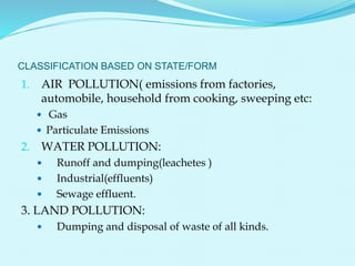 CLASSIFICATION BASED ON STATE/FORM
1. AIR POLLUTION( emissions from factories,
automobile, household from cooking, sweeping etc:
 Gas
 Particulate Emissions
2. WATER POLLUTION:
 Runoff and dumping(leachetes )
 Industrial(effluents)
 Sewage effluent.
3. LAND POLLUTION:
 Dumping and disposal of waste of all kinds.
 