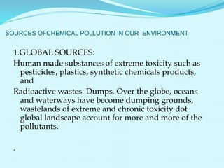 SOURCES OFCHEMICAL POLLUTION IN OUR ENVIRONMENT
1.GLOBAL SOURCES:
Human made substances of extreme toxicity such as
pesticides, plastics, synthetic chemicals products,
and
Radioactive wastes Dumps. Over the globe, oceans
and waterways have become dumping grounds,
wastelands of extreme and chronic toxicity dot
global landscape account for more and more of the
pollutants.
.
 