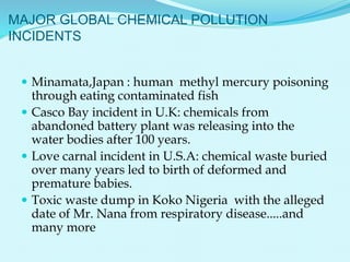 MAJOR GLOBAL CHEMICAL POLLUTION
INCIDENTS
 Minamata,Japan : human methyl mercury poisoning
through eating contaminated fish
 Casco Bay incident in U.K: chemicals from
abandoned battery plant was releasing into the
water bodies after 100 years.
 Love carnal incident in U.S.A: chemical waste buried
over many years led to birth of deformed and
premature babies.
 Toxic waste dump in Koko Nigeria with the alleged
date of Mr. Nana from respiratory disease.....and
many more
 