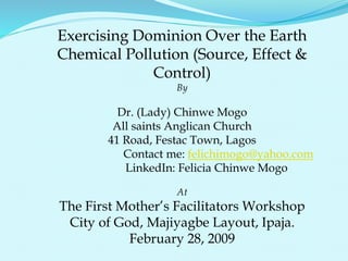Exercising Dominion Over the Earth
Chemical Pollution (Source, Effect &
Control)
By
Dr. (Lady) Chinwe Mogo
All saints Anglican Church
41 Road, Festac Town, Lagos
Contact me: felichimogo@yahoo.com
LinkedIn: Felicia Chinwe Mogo
At
The First Mother’s Facilitators Workshop
City of God, Majiyagbe Layout, Ipaja.
February 28, 2009
 