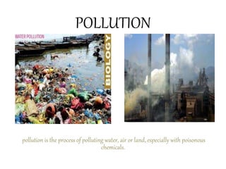 POLLUTION
pollution is the process of polluting water, air or land, especially with poisonous
chemicals.
 